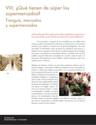 VIII. ¿Qué tienen de súper los
supermercados?
Tianguis, mercados
y supermercados
             ¿Cómo fue que los supermercados ampliaron su presen-
             cia y posición en la mente de todos los consumidores?

                      Los mercados o tianguis de la actualidad son un reﬂejo de la
             cultura, medios de producción, tradiciones y convivencia con el entorno
             natural, cuyos orígenes se remontan a la época prehispánica. En estos
             mercados el consumidor solía encontrar los productos más frescos, y
             además era un escaparate de las frutas y verduras propias de la estación,
             por lo que se trataba de un espectáculo vibrante, colorido y diverso. Era
             posible consumir diferentes variedades de cereales como el maíz y el
             amaranto, de leguminosas como el frijol e incluso animales como aves,
             reptiles, peces e insectos.

             Ninguno de quienes vivimos en esta época podemos aﬁrmar que to-
             dos los tianguis o mercados en México mantienen esas características,
             si bien es cierto que algunos mercados, en su mayoría turísticos, sí.
             Con excepción del centro y sur de
54
             México, donde los mercados de co-
             munidades indígenas y campesinas
             son la regla y no la excepción en la
             oferta de una amplia biodiversidad
             de productos regionales, los demás
             son ahora un simple espacio de
             venta de cárnicos, frutas y verdu-
             ras (fumigadas y regadas con aguas
             contaminadas), venta de mercancía
             pirata y de contrabando, venta de
             artículos chinos de pésima calidad y un sinfín de etcéteras, ahora lo
             que menos encontramos es biodiversidad, convivencia con el entorno
             natural y mucho menos cultura.
 
