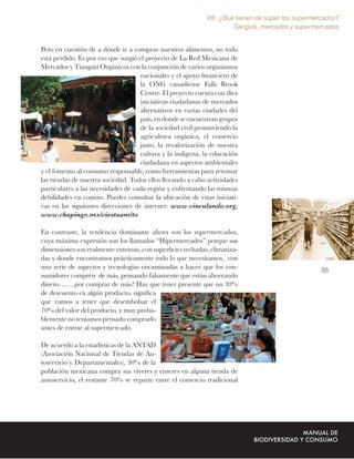 VIII. ¿Qué tienen de súper los supermercados?
                                                                      Tianguis, mercados y supermercados


Pero en cuestión de a dónde ir a comprar nuestros alimentos, no todo
está perdido. Es por eso que surgió el proyecto de La Red Mexicana de
Mercados y Tianguis Orgánicos con la conjunción de varios organismos
                                    nacionales y el apoyo ﬁnanciero de
                                    la ONG canadiense Falls Brook
                                    Centre. El proyecto cuenta con diez
                                    iniciativas ciudadanas de mercados
                                    alternativos en varias ciudades del
                                    país, en donde se encuentran grupos
                                    de la sociedad civil promoviendo la
                                    agricultura orgánica, el comercio
                                    justo, la revalorización de nuestra
                                    cultura y la indígena, la educación
                                    ciudadana en aspectos ambientales
y el fomento al consumo responsable, como herramientas para retomar
las riendas de nuestra sociedad. Todos ellos llevando a cabo actividades
particulares a las necesidades de cada región y enfrentando las mismas
debilidades en común. Puedes consultar la ubicación de estas iniciati-
vas en las siguientes direcciones de internet: www.vinculando.org,
www.chapingo.mx/ciestaam/to

En contraste, la tendencia dominante ahora son los supermercados,
cuya máxima expresión son los llamados “Hipermercados” porque sus
dimensiones son realmente extensas, con superﬁcies techadas, climatiza-
das y donde encontramos prácticamente todo lo que necesitamos, con
una serie de aspectos y tecnologías encaminadas a hacer que los con-                               55
sumidores compren de más, pensando falsamente que están ahorrando
dinero…….por comprar de más? Hay que tener presente que un 30%
de descuento en algún producto, signiﬁca
que vamos a tener que desembolsar el
70% del valor del producto, y muy proba-
blemente no teníamos pensado comprarlo
antes de entrar al supermercado.

De acuerdo a la estadísticas de la ANTAD
(Asociación Nacional de Tiendas de Au-
toservicio y Departamentales), 30% de la
población mexicana compra sus víveres y enseres en alguna tienda de
autoservicio, el restante 70% se reparte entre el comercio tradicional
 