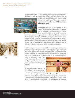 VIII. ¿Qué tienen de súper los supermercados?
Tianguis, mercados y supermercados




                                  (mercados y tianguis) y pequeños establecimientos como abarroteras,
                                  cremerías, tiendas de conveniencia (Oxxo y 7-eleven), o en tiendas es-
                                                         pecializadas, desde boutiques, en centros comer-
                                                         ciales, hasta locales como ferreterías, farmacias
                                                         y papelerías locales (Revista del Consumidor
                                                         PROFECO, 2006).

                                                            En los supermercados, la presentación del pro-
                                                            ducto cuenta mucho para su venta, es por eso
                                                            que los fabricantes, productores y comercializa-
                                                            dores que ahí venden su mercancía se esmeran
                                  en resaltar y presentar su producto como el mejor, valiéndose de estrate-
                                  gias en el envase, empaque, publicidad, promoción de venta, etc., y casi
                                  siempre dejando de lado el costo ambiental que el producto, su proceso
                                  de fabricación, o su empaque implican de manera directa en el entorno
                                  natural , es decir, el uso excesivo de envolturas plásticas, metalizadas, de
                                  hielo seco (poliestireno), papel, cartón, tintas y demás insumos.

                                  Además las grandes cadenas comerciales, mantienen prácticas comer-
                                  ciales injustas para los productores y demás personas que intervienen
                                  en la cadena de comercialización de los productos, ya que estas tiendas
                                  se están volviendo un monopolio mundial, siempre buscan comprar lo
                                  más barato posible, pagar en plazos diferidos de tres meses (común-
   56                             mente lo conocemos como “jine-
                                  tear” el dinero), y además no apoy-
                                  an el comercio local (solamente si
                                  este se adapta a sus reglas pre-esta-
                                  blecidas).

                                  En general su manera de comerciar
                                  no se adapta a las características y
                                  a la manera de pensar de los habi-
                                  tantes de alguna región en general (tal es el caso de México) ocasion-
                                  ando con esto malestar e impotencia entre los pequeños comerciantes
                                  y propietarios de expendios especializados, obligándolos a cerrar su ne-
                                  gocios y causando así más desempleo y la proliferación del comercio
 