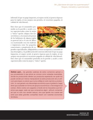 VIII. ¿Qué tienen de súper los supermercados?
                                                                      Tianguis, mercados y supermercados




informal (el que no paga impuestos, ni seguro social, ni genera riquezas
para la región, ni nos asegura una pensión, ni vacaciones pagadas, ni
calidad de vida laboral).

Esto claro que el consumidor pro-
medio no lo percibe y acude a es-
tos supermercados como la mejor
y “única” opción. adapta a las car-
acterísticas y a la manera de pensar
de los habitantes de alguna región
en general (tal es el caso de Méxi-
co) ocasionando con esto malestar
e impotencia entre los pequeños
comerciantes y propietarios de ex-
pendios especializados, obligándolos a cerrar su negocios y causando así
mas desempleo, y la proliferación del comercio informal (el que no paga
impuestos, ni seguro social, ni genera riquezas para la región, ni nos
asegura una pensión ni vacaciones pagadas ni calidad de vida laboral).
Esto claro que el consumidor promedio no lo percibe y acude a estos
supermercados como la mejor y “única” opción.




                                                                                                   57
Sabías qué… las grandes cadenas de estos comercios aplican a
sus proveedores lo que ahora se conoce como subastas reversibles,
donde los productores ofertan sus productos esperando ver quién los
puede vender por menos manipulando la sobre producción de un artí-
culo para basar un precio que nunca reﬂeja el costo real de su produc-
ción, lo cual genera una desventaja económica que el gobierno luego
tiene que subsidiar en forma de apoyos económicos o tecnológicos al
campo. Estos costos son pagados a través de los impuestos que ten-
emos que pagar, cada vez que compramos algún artículo comercial,
así que no solo nos venden basura, sino que aparte nos cuesta ese
extra que estas grandes compañías hacen con nuestras economías
familiares.
 