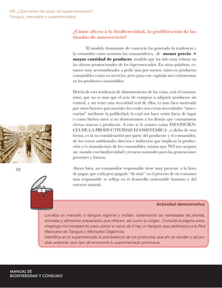 VIII. ¿Qué tienen de súper los supermercados?
Tianguis, mercados y supermercados


                                  ¿Cómo afecta a la biodiversidad, la proliferación de las
                                  tiendas de autoservicio?

                                          El modelo dominante de comercio ha generado la tendencia y
                                  la costumbre entre nosotros los consumidores, de menor precio =
                                  mayor cantidad de producto, modelo que ha sido muy exitoso en
                                  las ofertas promocionales de los hipermercados. En otras palabras, es-
                                  tamos muy acostumbrados a pedir mas por menos, tanto en productos
                                  consumibles como en servicios, pero para este capítulo nos centraremos
                                  en los productos consumibles.

                                  Detrás de esta tendencia de abaratamiento de las cosas, está el consum-
                                  ismo, que no es mas que el acto de comprar o adquirir productos sin
                                  control, y sin tener una necesidad real de ellos, es mas bien motivado
                                  por otros factores psicosociales los cuales nos crean necesidades “innec-
                                  esarias” mediante la publicidad, la cual nos hace sentir fuera de lugar
                                  o como bichos raros si no demostramos a los demás que consumimos
                                  ciertas marcas o productos. A esto se le conoce como INCONCIEN-
                                  CIA DE LA PRODUCTIVIDAD ECOSISTEMICA , o dicho de otra
                                  forma, es la no consideración por parte del productor y el consumidor,
                                  de los costos ambientales directos e indirectos que implican la produc-
                                  ción y/o manufactura de los consumibles, misma que NO nos asegura
                                  un mundo con biodiversidad y recursos naturales para las generaciones
                                  presentes y futuras.

   58                             Ahora bien, un consumidor responsable tiene muy presente a la hora
                                  de pagar, que cada peso pagado “de más” en el proceso de un consumo
                                  más responsable se reﬂeja en el desarrollo sustentable humano y del
                                  entorno natural.



                                                                                   Actividad demostrativa:

                   Localiza un mercado o tianguis regional y visítalo, observando las variedades de plantas,
                   animales y alimentos preparados que ofrecen, así como su origen. Consulta la página www.
                   chapingo.mx/ciestaam/to para ubicar si cerca de ti hay un tianguis que pertenezca a la Red
                   Mexicana de Tianguis y Mercados Orgánicos.
                   Identiﬁca en tu supermercado la procedencia de los productos que ahí se venden y así po-
                   drás entender que tipo de economía tu supermercado promueve.
 