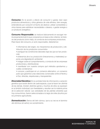 Glosario




Consumo: Es la acción y efecto de consumir o gastar, bien sean
productos alimenticios y otros géneros de vida efímera, bien energía,
entendiendo por consumir el hecho de destruir, utilizar comestibles u
otros bienes para satisfacer necesidades o deseos, o gastar energía o
un producto energético.

Consumo Responsable: se traduce básicamente en escoger me-
ticulosamente todo lo que compramos en base a dos criterios: la histo-
ria del producto (ciclo vital) y la conducta de la empresa productora.
Para hacer del consumo un acto responsable, deberíamos:

     • informarnos del origen, los mecanismos de producción y dis-
     tribución de los productos consumidos
     • averiguar las condiciones laborales bajo las que se han produ-
     cido
     • enterarnos de si su producción (mecanismos y materiales) su-
     pone una degradación ambiental
     • indagar sobre el comportamiento y conducta de las empresas
     productoras y distribuidoras
     • manifestar con nuestra compra qué métodos aprobamos y
     cuáles condenamos
     • conocer y participar en un comercio alternativo, un comercio
     justo que garantice unas relaciones comerciales entre el Norte y
     el Sur, directas, respetuosas y transparentes                          61

Diversidad Genética: Es la cantidad total de información y variación
genética que existe dentro de cada especie y que la hacer ser distinta
de las demás. Existen distintos genes y muchos de ellos se expresan
en al ámbito individual; son heredables y resultan ser la materia prima
de la selección natural. Las variedades de las plantas silvestres que
hoy consumimos, fueron seleccionadas a lo largo de miles de años por
los primeros agricultores.

Domesticación: Deriva del latín domus, que a su vez es el dominio
del dóminus (el señor); es sometimiento.
 