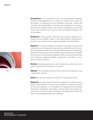 Glosario




           Ecosistema: Es un complejo dinámico de comunidades vegetales,
           animales, microorganismos y su medio no viviente de una zona de-
           terminada y la interacción que se establece entre ellos. Dentro del
           concepto de biodiversidad, la variedad de ecosistemas es la diversi-
           dad de comunidades bióticas y de procesos ecológicos que suceden
           a este nivel, también se le conoce como diversidad ecológica o de
           comunidades.

           Endémico: Familia, género o especie que es propia, originaria y ex-
           clusiva de una localidad, región o país determinado; característico y
           exclusivo de una determinada región geográﬁca, bien delimitada.

           Especie: El concepto biológico de especie considera al conjunto de
           individuos que son capaces de reproducirse libremente entre sí y pro-
           ducir descendencia fértil. Dentro de la biodiversidad es la variedad que
           existe entre las especies de los distintos grupos taxonómicos; también

                                      ANEXOS
           se le conoce como riqueza de especies. México ocupa el primer lugar
           en el mundo en riqueza de reptiles, el segundo en mamíferos, y el cu-
           arto en anﬁbios y plantas.

           Exótico: Aquella especie que ha sido introducida, es decir que no es
           nativa o propia del sitio donde se encuentra.

   62      Híbrido: es una planta resultante de la cruza de dos especies, razas
           o variedades distintas.

           Nativo: Se dice de la planta o animal de un lugar determinado.

           Orgánico: Es todo producto obtenido a partir de un sistema de pro-
           ducción sustentable en el tiempo que, mediante el manejo racional de
           los recursos naturales y sin la utilización de agroquímicos de síntesis
           (herbicidas, fertilizantes, pesticidas) u otras de efecto tóxico real o po-
           tencial para la salud humana, mantenga o incremente la fertilidad del
           suelo y la diversidad biológica del ambiente.
 