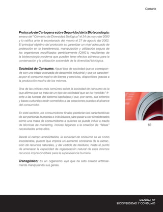 Glosario




Protocolo de Cartagena sobre Seguridad de la Biotecnología:
emana del “Convenio de Diversidad Biológica” el 24 de mayo del 2000
y lo ratiﬁca ante el secretariado del mismo el 27 de agosto del 2002.
El principal objetivo del protocolo es garantizar un nivel adecuado de
protección en la transferencia, manipulación y utilización segura de
los organismos modiﬁcados genéticamente (OMG´s) resultantes de
la biotecnología moderna que puedan tener efectos adversos para la
conservación y la utilización sostenible de la diversidad biológica.

Sociedad de Consumo: Aquel tipo de sociedad que se correspon-
de con una etapa avanzada de desarrollo industrial y que se caracteri-
za por el consumo masivo de bienes y servicios, disponibles gracias a
la producción masiva de los mismos.

Una de las críticas más comúnes sobre la sociedad de consumo es la
que aﬁrma que se trata de un tipo de sociedad que se ha “rendido” fr-
ente a las fuerzas del sistema capitalista y que, por tanto, sus criterios
y bases culturales están sometidos a las creaciones puestas al alcance
del consumidor.

En este sentido, los consumidores ﬁnales perderían las características
de ser personas humanas e individuales para pasar a ser considerados
como una masa de consumidores a quienes se puede inﬂuir a través
de técnicas de marketing, incluso llegando a la creación de “falsas”           63
necesidades entre ellos.

Desde el campo ambientalista, la sociedad de consumo se ve como
insostenible, puesto que implica un aumento constante de la extrac-
ción de recursos naturales, y del vertido de residuos, hasta el punto
de amenazar la capacidad de regeneración natural de esos mismos
recursos imprescindibles para la supervivencia humana.

Transgénico: Es un organismo vivo que ha sido creado artiﬁcial-
mente manipulando sus genes.
 