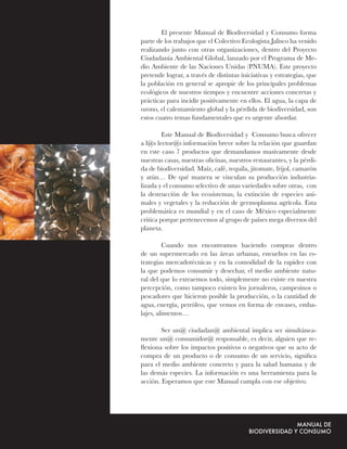 El presente Manual de Biodiversidad y Consumo forma
parte de los trabajos que el Colectivo Ecologista Jalisco ha venido
realizando junto con otras organizaciones, dentro del Proyecto
Ciudadanía Ambiental Global, lanzado por el Programa de Me-
dio Ambiente de las Naciones Unidas (PNUMA). Este proyecto
pretende lograr, a través de distintas iniciativas y estrategias, que
la población en general se apropie de los principales problemas
ecológicos de nuestros tiempos y encuentre acciones concretas y
prácticas para incidir positivamente en ellos. El agua, la capa de
ozono, el calentamiento global y la pérdida de biodiversidad, son
estos cuatro temas fundamentales que es urgente abordar.

         Este Manual de Biodiversidad y Consumo busca ofrecer
a l@s lector@s información breve sobre la relación que guardan
en este caso 7 productos que demandamos masivamente desde
nuestras casas, nuestras oﬁcinas, nuestros restaurantes, y la pérdi-
da de biodiversidad. Maíz, café, tequila, jitomate, frijol, camarón
y atún… De qué manera se vinculan su producción industria-
lizada y el consumo selectivo de unas variedades sobre otras, con
la destrucción de los ecosistemas, la extinción de especies ani-
males y vegetales y la reducción de germoplasma agrícola. Esta
problemática es mundial y en el caso de México especialmente
crítica porque pertenecemos al grupo de países mega diversos del
planeta.

         Cuando nos encontramos haciendo compras dentro
de un supermercado en las áreas urbanas, envueltos en las es-
trategias mercadotécnicas y en la comodidad de la rapidez con
la que podemos consumir y desechar, el medio ambiente natu-
ral del que lo extraemos todo, simplemente no existe en nuestra
percepción, como tampoco existen los jornaleros, campesinos o
pescadores que hicieron posible la producción, o la cantidad de
agua, energía, petróleo, que vemos en forma de envases, emba-
lajes, alimentos…

        Ser un@ ciudadan@ ambiental implica ser simultánea-
mente un@ consumidor@ responsable, es decir, alguien que re-
ﬂexiona sobre los impactos positivos o negativos que su acto de
compra de un producto o de consumo de un servicio, signiﬁca
para el medio ambiente concreto y para la salud humana y de
las demás especies. La información es una herramienta para la
acción. Esperamos que este Manual cumpla con ese objetivo.
 