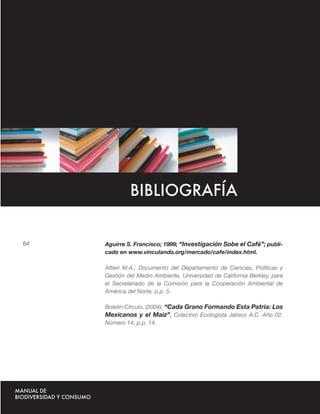 Glosario




                    BIBLIOGRAFÍA


   64      Aguirre S. Francisco; 1999; “Investigación Sobe el Café”; publi-
           cado en www.vinculando.org/mercado/cafe/index.html.

           Altieri M.A.; Documento del Departamento de Ciencias, Políticas y
           Gestión del Medio Ambiente, Universidad de California Berkley, para
           el Secretariado de la Comisión para la Cooperación Ambiental de
           América del Norte; p.p. 5.

           Boletín Círculo, (2004); “Cada Grano Formando Esta Patria: Los
           Mexicanos y el Maíz”, Colectivo Ecologista Jalisco A.C. Año 02.
           Número 14, p.p. 14.
 