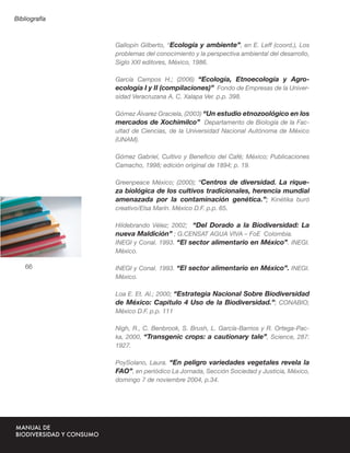 Bibliografía



               Gallopín Gilberto, “Ecología y ambiente”, en E. Leff (coord.), Los
               problemas del conocimiento y la perspectiva ambiental del desarrollo,
               Siglo XXI editores, México, 1986.

               García Campos H.; (2006) “Ecología, Etnoecología y Agro-
               ecología I y II (compilaciones)” Fondo de Empresas de la Univer-
               sidad Veracruzana A. C. Xalapa Ver. p.p. 398.

               Gómez Álvarez Graciela, (2003) “Un estudio etnozoológico en los
               mercados de Xochimilco” Departamento de Biología de la Fac-
               ultad de Ciencias, de la Universidad Nacional Autónoma de México
               (UNAM).

               Gómez Gabriel, Cultivo y Beneﬁcio del Café; México; Publicaciones
               Camacho, 1998; edición original de 1894; p. 19.

               Greenpeace México; (2000); “Centros de diversidad. La rique-
               za biológica de los cultivos tradicionales, herencia mundial
               amenazada por la contaminación genética.”; Kinétika buró
                                        ANEXOS
               creativo/Elsa Marín. México D.F. p.p. 65.

               Hildebrando Vélez; 2002; “Del Dorado a la Biodiversidad: La
               nueva Maldición” ; G.CENSAT AGUA VIVA – FoE Colombia.
               INEGI y Conal. 1993. “El sector alimentario en México”. INEGI.
               México.

    66         INEGI y Conal. 1993. “El sector alimentario en México”. INEGI.
               México.

               Loa E. Et. Al.; 2000; “Estrategia Nacional Sobre Biodiversidad
               de México: Capitulo 4 Uso de la Biodiversidad.”; CONABIO;
               México D.F. p.p. 111

               Nigh, R., C. Benbrook, S. Brush, L. García-Barrios y R. Ortega-Pac-
               ka, 2000, “Transgenic crops: a cautionary tale”, Science, 287:
               1927.

               PoySolano, Laura. “En peligro variedades vegetales revela la
               FAO”, en periódico La Jornada, Sección Sociedad y Justicia, México,
               domingo 7 de noviembre 2004, p.34.
 