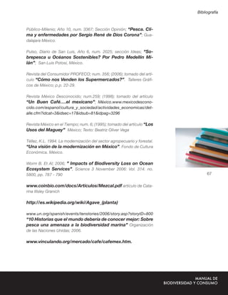 Bibliografía



Público-Milenio; Año 10, num. 3367; Sección Opinión; “Pesca. Cli-
ma y enfermedades por Sergio René de Dios Corona”; Gua-
dalajara México.

Pulso, Diario de San Luis, Año 6, num. 2025; sección Ideas; “So-
brepesca u Océanos Sostenibles? Por Pedro Medellín Mi-
lán”; San Luis Potosí, México.

Revista del Consumidor PROFECO; num. 356; (2006); tomado del artí-
culo “Cómo nos Venden los Supermercados?”. Talleres Gráﬁ-
cos de México; p.p. 22-29.

Revista México Desconocido; num.259; (1998); tomado del artículo
“Un Buen Café….el mexicano”; México.www.mexicodescono-
cido.com/espanol/cultura_y_sociedad/actividades_economicas/det-
alle.cfm?idcat=3&idsec=17&idsub=81&idpag=3296

Revista México en el Tiempo; num. 6; (1995); tomado del artículo “Los
Usos del Maguey” México; Texto: Beatriz Oliver Vega

Téllez, K.L. 1994. La modernización del sector agropecuario y forestal.
“Una visión de la modernización en México”. Fondo de Cultura
Económica. México.

Worm B. Et Al; 2006; ” Impacts of Biodiversity Loss on Ocean
Ecosystem Services”, Science 3 November 2006: Vol. 314. no.
5800, pp. 787 - 790                                                            67

www.coinbio.com/docs/Articulos/Mezcal.pdf artículo de Cata-
rina Illsley Granich

http://es.wikipedia.org/wiki/Agave_(planta)

www.un.org/spanish/events/tenstories/2006/story.asp?storyID=800
“10 Historias que el mundo debería de conocer mejor: Sobre
pesca una amenaza a la biodiversidad marina” Organización
de las Naciones Unidas; 2006.

www.vinculando.org/mercado/cafe/cafemex.htm.
 