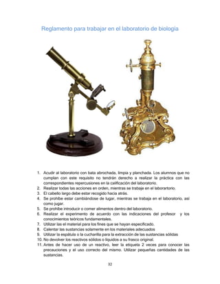 Reglamento para trabajar en el laboratorio de biología




1. Acudir al laboratorio con bata abrochada, limpia y planchada. Los alumnos que no
    cumplan con este requisito no tendrán derecho a realizar la práctica con las
    correspondientes repercusiones en la calificación del laboratorio.
2. Realizar todas las acciones en orden, mientras se trabaje en el laborartorio.
3. El cabello largo debe estar recogido hacia atrás.
4. Se prohíbe estar cambiándose de lugar, mientras se trabaja en el laboratorio, así
    como jugar.
5. Se prohíbe introducir o comer alimentos dentro del laboratorio.
6. Realizar el experimento de acuerdo con las indicaciones del profesor y los
    conocimientos teóricos fundamentales.
7. Utilizar las el material para los fines que se hayan especificado.
8. Calentar las sustancias solamente en los materiales adecuados
9. Utilizar la espátula o la cucharilla para la extracción de las sustancias sólidas
10. No devolver los reactivos sólidos o líquidos a su frasco original.
11. Antes de hacer uso de un reactivo, leer la etiqueta 2 veces para conocer las
    precauciones y el uso correcto del mismo. Utilizar pequeñas cantidades de las
    sustancias.

                                       32
 