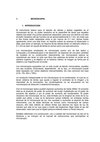 1. MICROSCOPIA
1. INTRODUCCION
El instrumento básico para el estudio de células y tejidos vegetales es el
microscopio de luz, su poder resolutivo es la capacidad de hacer que aquellos
objetos que están muy juntos aparezcan separados; para que nos demos una idea
el poder resolutivo del ojo humano es de aproximadamente 0.1 mm, de modo que
si dos líneas están separadas entre si por menos de 0.1 mm, dichas líneas
aparecerán como una sola línea, no importa cuánto se acerque el observador a
ellas; para tener un ejemplo, la mayoría de las células tienen un diámetro inferior a
0.1 mm es decir sin ayuda de lentes la vemos como una sola estructura.
Los microscopios empleados en microscopia común son de tipo óptico o
compuesto y el estereoscopico o de disección; se disponen de una gran variedad
de modelos en su construcción; básicamente, los microscopios ópticos se
caracterizan por tener un tubo que lleva dos sistemas de lentes: el ocular en el
extremo superior y el objetivo en el extremo inferior; la imagen se forma por el
objetivo y se magnifica por el ocular.
Los microscopios equipados con un solo ocular se llaman monoculares; aquellos
con dos oculares, binoculares; dependiendo de su tipo, un microscopio puede
estar equipado con varios objetivos intercambiables, los mas comunes son lupa
(2.5x, 10x, 40x y 100x).
Un accesorio indispensable en los microscopios es el condensador, el cual es un
tercer sistema de lentes que ayuda a regular el contraste de la imagen y la
intensidad de la iluminación; los condensadores no se encuentran en los
microscopios de disección o estereomicroscopios.
Con el microscopio óptico pueden lograrse aumentos de hasta 2000x. El aumento
total es el producto de poder de aumento del ocular multiplicado por el poder de
aumento del objetivo y por el poder de aumento del condensador. El poder
resolutivo del microscopio de luz, está limitado por la longitud de onda de la luz
visible que utiliza, a esto se le denomina campo brillante; sin embargo ciertas
técnicas de la microscopia de luz, han ayudado a aumentar el alcance de éste
instrumento; una de éstas técnicas se conoce como microscopia de campo
obscuro, eEn éste método se utilizan lentes que desvían los rayos de luz de
manera que sólo la luz que pasa a través del espécimen llega hasta el ojo del
observador, esto hace que el objeto parezca brillante sobre un fondo obscuro.
Detalles referentes a la construcción, uso y cuidado del microscopio se dan en la
literatura y se incluyen en el manual de instrucciones que acompañan al
microscopio.
 