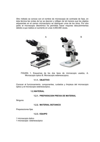 Otro método se conoce con el nombre de microscopia de contraste de fase, en
ésta técnica las ondas de luz se desvían y reflejan de tal manera que los objetos
adyacentes en el campo microscópico se distinguen unos de los otros. Por otra
parte el microscopio electrónico ha permitido hacer mayores descubrimientos
debido a que realiza un aumento en unas 3,000,000 veces.
A B
FIGURA 1. Esquemas de los dos tipos de microscopio usados. A.
Microscopio optico B. Microscopio estereoscopico.
1.1.1. OBJETIVO
Conocer el funcionamiento, componentes, cuidados y limpieza del microscopio
óptico y el microscopio estereoscópico.
1.2.MATERIAL
1.2.1. PREPARACION PREVIA DE MATERIAL
Ninguna
1.2.2. MATERIAL BOTANICO
Preparaciones fijas
1.2.3. EQUIPO
1 microscopio óptico
1 microscopio estereoscópico
 