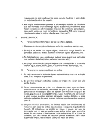 reguladores, no sobre calentar los focos con ello fundirlos y sobre todo
no perjudicar la retina del usuario.
iii. Por ningún motivo deben ponerse al microscopio material de cristalería
que este húmedo o que contenga alguna substancia; únicamente debe
hacer contacto con el microscopio material de cristalería: portaobjetos,
cajas petri, vidrios de reloj, portaobjetos escavados. NO poner material
directamente sobre la platina o la placa de observación.
II. LIMPIEZA OPTICA.
A. Para evitar la contaminación de las superficies ópticas.
i. Mantener el microscopio cubierto con su funda cuando no está en uso.
ii. No toque los lentes con ningún objeto, sobre todo ponga atención en
párpados, pestañas, dedos, aceite de inmersión o jalea de glicerol, etc.
iii.No frote los lentes con objetos que pudiera tener abrasivos o partículas
que pudieran dañarlos (batas, pañuelos, camisas, etc.).
iv. No ponga en el microscopio portaobjetos que contengan en la superficie
inferior: agua, aceite, resina, jalea, o cualquier medio de montaje, etc.
B. Para remover contaminación de las lentes.
i. Es mejor examinar la lente con lupa o estereomicroscopio que a simple
vista, la luz reflejada es preferible.
ii. Se pueden remover partículas sueltas por medio de soplar con una
perilla de aire.
iii. Otros contaminantes se quitan con disolventes como agua o xileno;
antes de usar un disolvente, cerciórese de que lo que va hacer no es
perjudicial al microscopio; estos se aplican con frotación con papel de
lentes, papel seda o con algodón limpio. Estos materiales no se vuelven
a usar, porque podrían acarrear abrasivos, huellas digitales u otras
películas delgadas de grasa pueden quitarse con disolventes según el
paso iv.
iv. Después de usar disolventes, los últimos restos del contaminante se
remueven con papel de lentes, algodón seco o espuma de poliestireno
(unicel). El poliestireno es soluble en xileno y etanol, así que es
importante que no esté en contacto con éstos, sobre todo, sobre los
lentes. La espuma de poliestireno se corta en barras de 10 a 15 mm de
diámetro, con una navaja se recortan puntas sucesivas para crear
superficies limpias, las cuales se usan para frotar los lentes.
 