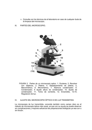 v. Consulte con los técnicos de el laboratorio en caso de cualquier duda de
la limpeza del microscopio.
III. PARTES DEL MICROSCOPIO.
FIGURA 2. Partes de un microscopio optico. 1. Oculares, 2, Revolver
con objetivos, 3. Platina, 4. Desplazamiento de platina, 5,
Macrometrico, 6. Micrometrico, 7. Abertura condensador, 8.
Condensador, 9 Ajuste altura de condensador, 10. Ajuste de
condensador, 11. Toma de corriente, 12. Encendido, 13-15.
Regulacion de luz.
IV. AJUSTE DEL MICROSCOPIO ÓPTICO O DE LUZ TRANSMITIDA
La microscopia de luz transmitida, conocida también como campo claro es el
método de microscopia óptica más usual, ya que con su ayuda se puede observar
sin complicaciones y mayores esfuerzos las preparaciones biológicas ya sea con o
sin tinción.
 
