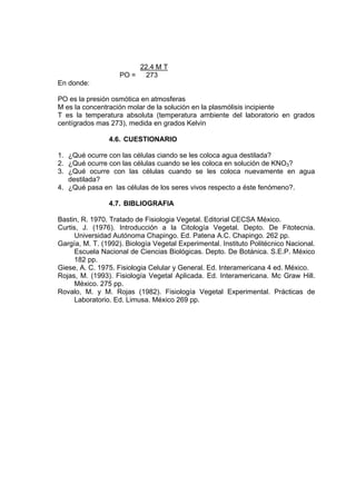 22.4 M T
PO = 273
En donde:
PO es la presión osmótica en atmosferas
M es la concentración molar de la solución en la plasmólisis incipiente
T es la temperatura absoluta (temperatura ambiente del laboratorio en grados
centígrados mas 273), medida en grados Kelvin
4.6. CUESTIONARIO
1. ¿Qué ocurre con las células ciando se les coloca agua destilada?
2. ¿Qué ocurre con las células cuando se les coloca en solución de KNO3?
3. ¿Qué ocurre con las células cuando se les coloca nuevamente en agua
destilada?
4. ¿Qué pasa en las células de los seres vivos respecto a éste fenómeno?.
4.7. BIBLIOGRAFIA
Bastin, R. 1970. Tratado de Fisiologia Vegetal. Editorial CECSA México.
Curtis, J. (1976). Introducción a la Citología Vegetal. Depto. De Fitotecnia.
Universidad Autónoma Chapingo. Ed. Patena A.C. Chapingo. 262 pp.
Gargía, M. T. (1992). Biología Vegetal Experimental. Instituto Politécnico Nacional.
Escuela Nacional de Ciencias Biológicas. Depto. De Botánica. S.E.P. México
182 pp.
Giese, A. C. 1975. Fisiologia Celular y General. Ed. Interamericana 4 ed. México.
Rojas, M. (1993). Fisiología Vegetal Aplicada. Ed. Interamericana. Mc Graw Hill.
México. 275 pp.
Rovalo, M. y M. Rojas (1982). Fisiología Vegetal Experimental. Prácticas de
Laboratorio. Ed. Limusa. México 269 pp.
 