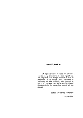 AGRADECIMIENTO
Mi agradecimiento a todos mis alumnos
que de una y otra forma, con sus inquietudes,
sus preguntas y su trabajo diario en el aula, el
laboratorio y el campo, han permitido la
realización de este manual y con quienes he
tenido la fortuna de compartir el entusiasmo del
descubrimiento del maravilloso mundo de las
plantas.
Tomás F. Carmona Valdovinos
Junio de 2007
 