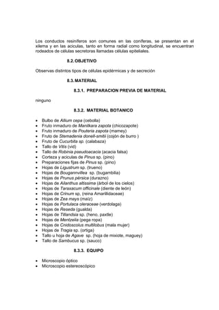 Los conductos resiníferos son comunes en las coníferas, se presentan en el
xilema y en las aciculas, tanto en forma radial como longitudinal, se encuentran
rodeados de células secretoras llamadas células epiteliales.
8.2.OBJETIVO
Observas distintos tipos de células epidérmicas y de secreción
8.3.MATERIAL
8.3.1. PREPARACION PREVIA DE MATERIAL
ninguno
8.3.2. MATERIAL BOTANICO
• Bulbo de Allium cepa (cebolla)
• Fruto inmaduro de Manilkara zapota (chicozapote)
• Fruto inmaduro de Pouteria zapota (mamey)
• Fruto de Stemadenia donell-smitii (cojón de burro )
• Fruto de Cucurbita sp. (calabaza)
• Tallo de Vitis (vid)
• Tallo de Robinia pseudoacacia (acacia falsa)
• Corteza y aciculas de Pinus sp. (pino)
• Preparaciones fijas de Pinus sp. (pino)
• Hojas de Ligustrum sp. (trueno)
• Hojas de Bougannvillea sp. (bugambilia)
• Hojas de Prunus pérsica (durazno)
• Hojas de Ailanthus altissima (árbol de los cielos)
• Hojas de Taraxacum officinale (diente de león)
• Hojas de Crinum sp, (reina Amarillidaceae)
• Hojas de Zea mays (maíz)
• Hojas de Portulaca oleraceae (verdolaga)
• Hojas de Reseda (gualda)
• Hojas de Tillandsia sp. (heno, paxtle)
• Hojas de Mentzelia (pega ropa)
• Hojas de Cnidoscolus multilobus (mala mujer)
• Hojas de Tragia sp. (ortiga)
• Tallo u hoja de Agave sp. (hoja de mixiote, maguey)
• Tallo de Sambucus sp. (sauco)
8.3.3. EQUIPO
• Microscopio óptico
• Microscopio estereoscópico
 