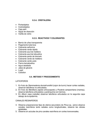 8.3.4. CRISTALERIA
• Portaobjetos
• Cubreobjetos
• Caja petri
• Aguja de disección
• Varilla de vidrio
8.3.5. REACTIVOS Y COLORANTES
• Barniz de uñas transparente
• Pegamento kola loca
• Colorante safranina
• Colorante verde rápido
• Colorante azul de metileno
• Colorante azul de tolouidina
• Colorante pardo de bismark
• Colorante verde de metileno
• Colorante verde yodo
• Fierro-hematoxilina
• Agua destilada
• Jalea de glicerol.
• Lugol
• Colodion
8.4. METODO Y PROCEDIMIENTO
LATICIFEROS
1. En fruto de Stemmadenia donnell-smithii (cojon de burro) hacer cortes radiales,
observar laticiferos no articulados.
2. En fruto de Manilkara zapota (chicozapote) y Pouteria campechiana (mamey),
observe laticiferos articulados y parénquima con taninos.
3. En Allium cepa (cebolla) observar laticiferos articulados en la segunda capa
debajo de la epidermis.
CANALES RESINIFEROS
4. Observe preparaciones fijas de xilema secundario de Pinus sp., (pino) observe
canales resiníferos tanto radiales como longitudinales, observe las células
epiteliales.
5. Observe en aciculas de pino canales resiníferos en cortes transversales.
 