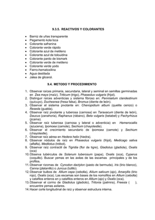 9.3.5. REACTIVOS Y COLORANTES
• Barniz de uñas transparente
• Pegamento kola loca
• Colorante safranina
• Colorante verde rápido
• Colorante azul de metileno
• Colorante azul de tolouidina
• Colorante pardo de bismark
• Colorante verde de metileno
• Colorante verde yodo
• Fierro-hematoxilina
• Agua destilada
• Jalea de glicerol.
9.4. METODO Y PROCEDIMIENTO
1. Observar raíces primaria, secundaria, lateral y seminal en semillas germinadas
en Zea mays (maíz), Triticum (trigo), Phaseolus vulgaris (frijol).
2. Distinguir raíces adventicias y sistema fibroso en: Pennisetum clandestinum
(quicuyo), Duchesnea (fresa falsa), Bromus (diente de león).
3. Observar el sistema pivotante en: Chenopidium album (quelite cenizo) o
Reseda (gualda).
4. Observar raíz pivotante y tuberosa (carnosa) en Taraxacum (diente de león),
Daucus (zanahoria), Raphanus (rábano), Beta vulgaris (betabel) y Pachyrhizus
(jicama).
5. Observar raíz tuberosa (carnosa y lateral o adventicia) en Hemerocallis
(azucena), Ipomoea (camote), Sechium (chayotestle).
6. Observar el crecimiento secundario de Ipomoea (camote) y Sechium
(chayotestle).
7. Observar raíz aérea en Hedera helix (hiedra).
8. Observar nódulos de raíz en Phaseolus vulgaris (frijol), Medicago sativa
(alfalfa), Medilotus (trébol).
9. Observar raíz contractil de Tigridia (flor de tigre), Gladiolus (gladiola), Oxalis
(oca)
10.Observa tubérculos de Solanum tuberosum (papa), Oxalis (oca), Cyperus
(coquillo). Buscar yemas en las axilas de las escamas principales y de los
profilos.
11.Observar rizomas de Cynodon dactylon (pasto de bermuda), Iris (lirio blanco),
Canna (platanillo) o Juncus (tulillo).
12.Observar bulbos de Allium cepa (cebolla), Aliium sativum (ajo), Amaryllis (lirio
rojo), Oxalis (oca). Las escamas son bases de los nomofilos en Allium (cebolla)
y catafilos enteros en y catafilos enteros en Allium (ajo) y Oxalis (oca).
13.Observar el cormo de Gladiolus (gladiolo), Tritonia (palmira), Freesia ( ),
encuentre yemas axilares.
14.Hacer corte longitudinal de raíz y observar estructura interna.
 