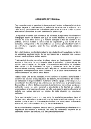 COMO USAR ESTE MANUAL
Este manual compila la experiencia docente de varios años en la enseñanza de la
Biologia Vegetal a nivel licenciatura, incluye la literatura mas actualizada para
cada tema y proporciona las indicaciones pertinentes sobre la pracita docente
adecuada a los metodos actuales de enseñaza aprendizaje.
La inquietud de contar con un manual de practicas, surge como una necesidad
pedagogica acorde al material con que se puede disponer, el equipo que se
requiere no es de difícil acceso y el material biologico es facil de obtener en los
jardines, terrenos baldios o remanentes de vegetación y aun hasta en los
mercados; en lo posible se ha procurado que las tecnicas para la observación de
las estructuras vegetales sean lo mas sencilla posible, usando reactivos
accesibles.
Con este trabajo se prentende introducir a los estudiantes al maravilloso mundo de
los vegetales, particularmente de las gimnospermas y angiospermas, aunque
tambien puede aplicarse a otros grupos.
El eje central de este manual es la planta misma en funcionamiento, pretende
abordar la busqueda del conocimiento sobre la estructura, y desarrollo de las
plantas, su morfología y su fisiologia, considerando en esta ultima las funciones
relacionadas con el movimiento de agua y sustancias dentro de la planta,
enfatizar el crecimiento y desarrollo como respuesta a cambios ambientales, las
respuestas morfogeneticacas de las plantas a la luz, el papel de las hormonas y el
funcionamiento de las plantas en su medio.
Todas y cada una de las prácticas pueden variarse en cuanto a complejidad y
contenido de acuerdo a las propuestas del docente, la disponibilidad de tiempo y
las facilidades de disponibilidad de materiales tanto de equipo como biologicos. La
presentacion de este manual es ambiciosa de tal manera que el profesor escoja
de acuerdo a el interes de los educandos, la condicion de aprendizaje que juzgue
pertinente, según su sello personal y atendiendo a la libertad de catedra
enmarcada en el programa del curso, por ello cada docente podra seleccionar el
material que juzgue oportuno en funcion de cada situación de enseñanza
particular.
Cada ejercicio esta formado por una serie de apartados que guiaran tanto al
docente como a los alumnos con la información y preparación de material que se
requiere previa al ejercicio, los conceptos basicos que se requieren, la forma de
evaluación, asi como un cuestionario y la literatura necesaria.
Se recomienda la lectura previa de cada ejercicio, poniendo especial énfasis en la
preparación del material y reactivos, asi como se recomienda disponer en el
laboratorio de libros de consulta para reforzar el conocimiento.
 