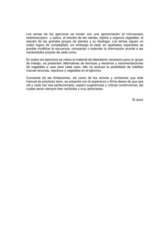 Los temas de los ejercicios se inician con una aproximación al microscopio
estereoscopico y optico, el estudio de las celulas, tejidos y organos vegetales, el
estudio de los grandes grupos de plantas y su fisiologia. Los temas siguen un
orden logico de complejidad, sin embargo al estar en apartados separados es
posible modificar la secuencia, compactar o extender la información acorde a las
necesidades propias de cada curso.
En todos los ejercicios se indica el material de laboratorio necesario para un grupo
de trabajo, se presentan alternativas de tecnicas y reactivos y recomendaciones
de vegetales a usar para cada caso, ello no excluye la posibilidad de habilitar
nuevas tecnicas, reactivos y vegetales en el ejercicio.
Conciente de las limitaciones, asi como de los errores y omisiones que este
manual de practicas tiene, se presenta con la esperanza y firme deseo de que sea
util y cada vez sea perfeccionado, espero sugerencias y criticas constructivas, las
cuales seran siempre bien recibidas y muy apreciadas.
El autor
 