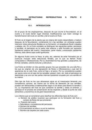 13. ESTRUCTURAS REPRODUCTIVAS II. FRUTO E
INFRUTESCENCIA
13.1. INTRODUCCION
En el grupo de las angiospermas, despues de que ocurre la fecundacion, en el
ovario y el ovulo tienen lugar diversas modificaciones que traen consigo la
transformacion del ovulo en semilla y del el ovario en fruto.
El fruto es el órgano de la planta que se origina del ovario desarrollado y maduro
despues de la fecundacion, conteniendo la o las semillas; sin embargo pueden
intervenir otras estructuras florales en su formación: el receptáculo floral o sépalos
y pétalos, etc. En un fruto completo se distinguen las siguientes partes: pericarpio
y semillas; el pericarpio es la parte más externa y está formado por epicarpio
(epidermis externa del ovario), mesocarpio, parte media y endocarpio (epidermis
interna); ésta última capa suele lignificarse.
En algunos frutos como la fresa, la piña, etc, ademas de estar formados por el
ovario,se incluyen otras estructuras florales, por lo que se llaman frutos
compuestos o influtescencias. Por su diversidad los hay grandes y peqeueños, de
formas variadas, colores texturas y estructura.
Los frutos se dividen en dos grandes grupos: los que proceden de una sola flor y
los que se originan de una agrupación de flores o inflorescencia y que dan la
apariencia de un solo fruto, como el higo y el pomo. Por su consistencia pueden
ser secos como en el caso de los cereales, girasol, maíz, etc. todo el pericarpio se
deshidrata y se une con las partes internas quedando ocupado por una semilla en
su interior.
Otro tipo de fruto es los que almacenan agua en el mesocarpio teniendo una
consistencia carnosa; asi mismo por la forma de liberación de sus semillas,
pueden ser dehiscentes e indehiscentes según si se abren para liberar la semilla o
no. La importancia del fruto es que contienen la semilla y éstas el embrión, y
participa en el proceso de conservación de las especies y desde el punto de vista
alimenticio y económico es de gran trascendencia.
Los criterios que se consideran para clasificar los diferentes tipos de fruto son:
a. Número de pistilos (ovarios) que participan en la formación del fruto y
número de flores de que provienen.
b. Posición del ovario
c. Naturaleza y consistencia del pericarpio
d.Número de semillas
e.Si el pericarpio se abre o no en la madurez
f. Número de carpelos de cada ovario
 