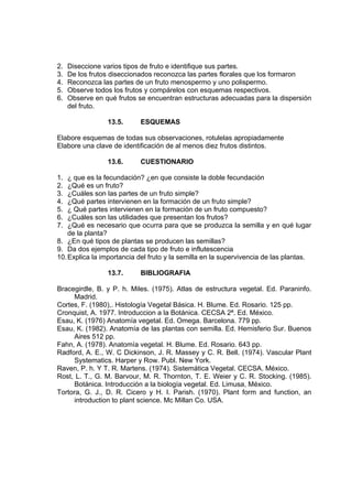 2. Diseccione varios tipos de fruto e identifique sus partes.
3. De los frutos diseccionados reconozca las partes florales que los formaron
4. Reconozca las partes de un fruto menospermo y uno polispermo.
5. Observe todos los frutos y compárelos con esquemas respectivos.
6. Observe en qué frutos se encuentran estructuras adecuadas para la dispersión
del fruto.
13.5. ESQUEMAS
Elabore esquemas de todas sus observaciones, rotulelas apropiadamente
Elabore una clave de identificación de al menos diez frutos distintos.
13.6. CUESTIONARIO
1. ¿ que es la fecundación? ¿en que consiste la doble fecundación
2. ¿Qué es un fruto?
3. ¿Cuáles son las partes de un fruto simple?
4. ¿Qué partes intervienen en la formación de un fruto simple?
5. ¿ Qué partes intervienen en la formación de un fruto compuesto?
6. ¿Cuáles son las utilidades que presentan los frutos?
7. ¿Qué es necesario que ocurra para que se produzca la semilla y en qué lugar
de la planta?
8. ¿En qué tipos de plantas se producen las semillas?
9. Da dos ejemplos de cada tipo de fruto e influtescencia
10.Explica la importancia del fruto y la semilla en la supervivencia de las plantas.
13.7. BIBLIOGRAFIA
Bracegirdle, B. y P. h. Miles. (1975). Atlas de estructura vegetal. Ed. Paraninfo.
Madrid.
Cortes, F. (1980),. Histología Vegetal Básica. H. Blume. Ed. Rosario. 125 pp.
Cronquist, A. 1977. Introduccion a la Botánica. CECSA 2ª. Ed. México.
Esau, K. (1976) Anatomía vegetal. Ed. Omega. Barcelona. 779 pp.
Esau, K. (1982). Anatomía de las plantas con semilla. Ed. Hemisferio Sur. Buenos
Aires 512 pp.
Fahn, A. (1978). Anatomía vegetal. H. Blume. Ed. Rosario. 643 pp.
Radford, A. E., W. C Dickinson, J. R. Massey y C. R. Bell. (1974). Vascular Plant
Systematics. Harper y Row. Publ. New York.
Raven, P. h. Y T. R. Martens. (1974). Sistemática Vegetal. CECSA. México.
Rost, L. T., G. M. Barvour, M. R. Thornton, T. E. Weier y C. R. Stocking. (1985).
Botánica. Introducción a la biología vegetal. Ed. Limusa, México.
Tortora, G. J., D. R. Cicero y H. I. Parish. (1970). Plant form and function, an
introduction to plant science. Mc Millan Co. USA.
 