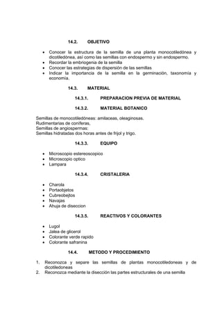 14.2. OBJETIVO
• Conocer la estructura de la semilla de una planta monocotiledónea y
dicotiledónea, así como las semillas con endospermo y sin endospermo.
• Recordar la embriogenia de la semilla
• Conocer las estrategias de dispersión de las semillas
• Indicar la importancia de la semilla en la germinación, taxonomía y
economía.
14.3. MATERIAL
14.3.1. PREPARACION PREVIA DE MATERIAL
14.3.2. MATERIAL BOTANICO
Semillas de monocotiledóneas: amilaceas, oleaginosas.
Rudimentarias de coníferas,
Semillas de angiospermas:
Semillas hidratadas dos horas antes de frijol y trigo.
14.3.3. EQUIPO
• Microscopio estereoscopico
• Microscopio optico
• Lampara
14.3.4. CRISTALERIA
• Charola
• Portaobjetos
• Cubreobejtos
• Navajas
• Ahuja de diseccion
14.3.5. REACTIVOS Y COLORANTES
• Lugol
• Jalea de glicerol
• Colorante verde rapido
• Colorante safranina
14.4. METODO Y PROCEDIMIENTO
1. Reconozca y separe las semillas de plantas monocotiledoneas y de
dicotiledoneas
2. Reconozca mediante la disección las partes estructurales de una semilla
 