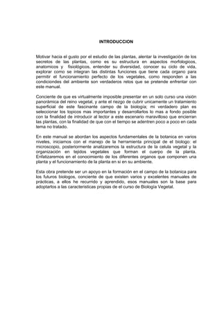 INTRODUCCION
Motivar hacia el gusto por el estudio de las plantas, alentar la investigación de los
secretos de las plantas, como es su estructura en aspectos morfologicos,
anatomicos y fisiológicos, entender su diversidad, conocer su ciclo de vida,
explorar como se integran las distintas funciones que tiene cada organo para
permitir el funcionamiento perfecto de los vegetales, como responden a las
condiciondes del ambiente son verdaderos retos que se pretende enfrentar con
este manual.
Conciente de que es virtualmente imposible presentar en un solo curso una visión
panorámica del reino vegetal, y ante el riezgo de cubrir unicamente un tratamiento
superficial de este fascinante campo de la biología; mi verdadero plan es
seleccionar los topicos mas importantes y desarrollarlos lo mas a fondo posible
con la finalidad de introducir al lector a este escenario maravilloso que encierran
las plantas, con la finalidad de que con el tiempo se adentren poco a poco en cada
tema no tratado.
En este manual se abordan los aspectos fundamentales de la botanica en varios
niveles, iniciamos con el manejo de la herramienta principal de el biologo: el
microscopio, posteriormente analizaremos la estructura de la celula vegetal y la
organización en tejidos vegetales que forman el cuerpo de la planta.
Enfatizaremos en el conocimiento de los diferentes organos que componen una
planta y el funcionamiento de la planta en si en su ambiente.
Esta obra pretende ser un apoyo en la formación en el campo de la botanica para
los futuros biologos, conciente de que existen varios y excelentes manuales de
prácticas, a ellos he recurrido y aprendido, esos manuales son la base para
adoptarlos a las caracteristicas propias de el curso de Biología Vegetal.
 