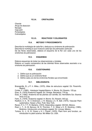 15.3.4. CRISTALERIA
Charola
Ahuja de diseccion
Navajas
Caja petri
Portaobjetos
Cubreobjetos
15.3.5. REACTIVOS Y COLORANTES
15.4. METODO Y PROCEDIMIENTO
Describa la morfología de cada flor y deduzca su síndrome de polinización
Describa la morfolog ia que involucra cada tipo de polinizador particular.
De las flores observadas, elabora el esquema de la flor con cada uno de los
síndromes de polinizacion
15.5. ESQUEMAS
Elabora esquemas de todas tus observaciones y rotulalas
Elabora un cuadro comparativo de las distintas flores observadas asociado a su
síndrome de polinización.
15.6. CUESTIONARIO
1. Define que es polinización
2. Define que es un síndrome floral
3. Define cada uno de los síndromes florales que encontraste
15.7. BIBLIOGRAFIA
Bracegirdle, B. y P. h. Miles. (1975). Atlas de estructura vegetal. Ed. Paraninfo.
Madrid.
Cortes, F. (1980),. Histología Vegetal Básica. H. Blume. Ed. Rosario. 125 pp.
Esau, K. (1976) Anatomía vegetal. Ed. Omega. Barcelona. 779 pp.
Esau, K. (1982). Anatomía de las plantas con semilla. Ed. Hemisferio Sur. Buenos
Aires 512 pp.
Fahn, A. (1978). Anatomía vegetal. H. Blume. Ed. Rosario. 643 pp.
Radford, A. E., W. C Dickinson, J. R. Massey y C. R. Bell. (1974). Vascular Plant
systematics. Harper y Row. Publ. New York.
Raven, P. h. Y T. R. Martens. (1974). Sistemática vegetal. CECSA. México.
Rost, L. T., G. M. Barvour, M. R. Thornton, T. E. Weier y C. R. Stocking. (1985).
Botánica. Introducción a la biología vegetal. Ed. Limusa, México.
Tortora, G. J., D. R. Cicero y H. I. Parish. (1970). Plant form and function, an
introduction to plant science. Mc Millan Co. USA.
 