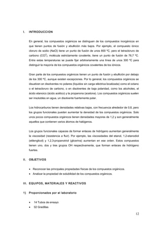 I. INTRODUCCION
En general, los compuestos orgánicos se distinguen de los compuestos inorgánicos en
que tienen puntos de fusión y ebullición más bajos. Por ejemplo, el compuesto iónico
cloruro de sodio (NaCl) tiene un punto de fusión de unos 800 ºC, pero el tetracloruro de
carbono (CCl
4
), molécula estrictamente covalente, tiene un punto de fusión de 76,7 ºC.
Entre estas temperaturas se puede fijar arbitrariamente una línea de unos 300 ºC para
distinguir la mayoría de los compuestos orgánicos covalentes de los iónicos.
Gran parte de los compuestos orgánicos tienen un punto de fusión y ebullición por debajo
de los 300 ºC, aunque existen excepciones. Por lo general, los compuestos orgánicos se
disuelven en disolventes no polares (líquidos sin carga eléctrica localizada) como el octano
o el tetracloruro de carbono, o en disolventes de baja polaridad, como los alcoholes, el
ácido etanoico (ácido acético) y la propanona (acetona). Los compuestos orgánicos suelen
ser insolubles en agua, un disolvente fuertemente polar.
Los hidrocarburos tienen densidades relativas bajas, con frecuencia alrededor de 0,8, pero
los grupos funcionales pueden aumentar la densidad de los compuestos orgánicos. Solo
unos pocos compuestos orgánicos tienen densidades mayores de 1,2 y son generalmente
aquellos que contienen varios átomos de halógenos.
Los grupos funcionales capaces de formar enlaces de hidrógeno aumentan generalmente
la viscosidad (resistencia a fluir). Por ejemplo, las viscosidades del etanol, 1,2-etanodiol
(etilenglicol) y 1,2,3-propanotriol (glicerina) aumentan en ese orden. Estos compuestos
tienen uno, dos y tres grupos OH respectivamente, que forman enlaces de hidrógeno
fuertes.
II. OBJETIVOS
• Reconocer las principales propiedades físicas de los compuestos orgánicos.
• Analizar la propiedad de solubilidad de los compuestos orgánicos.
III. EQUIPOS, MATERIALES Y REACTIVOS
1) Proporcionados por el laboratorio
• 14 Tubos de ensayo
• 02 Gradillas
12
 