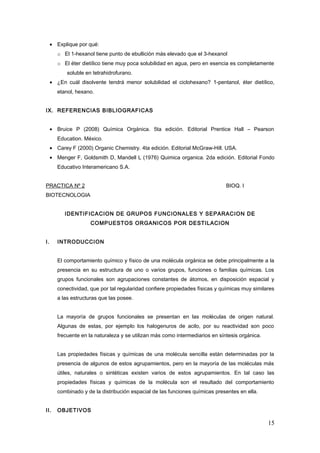 • Explique por qué:
o El 1-hexanol tiene punto de ebullición más elevado que el 3-hexanol
o El éter dietílico tiene muy poca solubilidad en agua, pero en esencia es completamente
soluble en tetrahidrofurano.
• ¿En cuál disolvente tendrá menor solubilidad el ciclohexano? 1-pentanol, éter dietílico,
etanol, hexano.
IX. REFERENCIAS BIBLIOGRAFICAS
• Bruice P (2008) Química Orgánica. 5ta edición. Editorial Prentice Hall – Pearson
Education. México.
• Carey F (2000) Organic Chemistry. 4ta edición. Editorial McGraw-Hill. USA.
• Menger F, Goldsmith D, Mandell L (1976) Quimica organica. 2da edición. Editorial Fondo
Educativo Interamericano S.A.
PRACTICA Nº 2 BIOQ. I
BIOTECNOLOGIA
IDENTIFICACION DE GRUPOS FUNCIONALES Y SEPARACION DE
COMPUESTOS ORGANICOS POR DESTILACION
I. INTRODUCCION
El comportamiento químico y físico de una molécula orgánica se debe principalmente a la
presencia en su estructura de uno o varios grupos, funciones o familias químicas. Los
grupos funcionales son agrupaciones constantes de átomos, en disposición espacial y
conectividad, que por tal regularidad confiere propiedades físicas y químicas muy similares
a las estructuras que las posee.
La mayoría de grupos funcionales se presentan en las moléculas de origen natural.
Algunas de estas, por ejemplo los halogenuros de acilo, por su reactividad son poco
frecuente en la naturaleza y se utilizan más como intermediarios en síntesis orgánica.
Las propiedades físicas y químicas de una molécula sencilla están determinadas por la
presencia de algunos de estos agrupamientos, pero en la mayoría de las moléculas más
útiles, naturales o sintéticas existen varios de estos agrupamientos. En tal caso las
propiedades físicas y químicas de la molécula son el resultado del comportamiento
combinado y de la distribución espacial de las funciones químicas presentes en ella.
II. OBJETIVOS
15
 