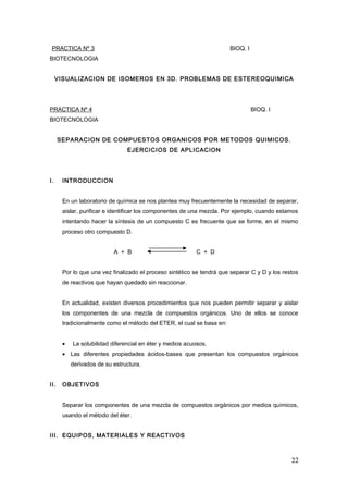 PRACTICA Nº 3 BIOQ. I
BIOTECNOLOGIA
VISUALIZACION DE ISOMEROS EN 3D. PROBLEMAS DE ESTEREOQUIMICA
PRACTICA Nº 4 BIOQ. I
BIOTECNOLOGIA
SEPARACION DE COMPUESTOS ORGANICOS POR METODOS QUIMICOS.
EJERCICIOS DE APLICACION
I. INTRODUCCION
En un laboratorio de química se nos plantea muy frecuentemente la necesidad de separar,
aislar, purificar e identificar los componentes de una mezcla. Por ejemplo, cuando estamos
intentando hacer la síntesis de un compuesto C es frecuente que se forme, en el mismo
proceso otro compuesto D.
A + B C + D
Por lo que una vez finalizado el proceso sintético se tendrá que separar C y D y los restos
de reactivos que hayan quedado sin reaccionar.
En actualidad, existen diversos procedimientos que nos pueden permitir separar y aislar
los componentes de una mezcla de compuestos orgánicos. Uno de ellos se conoce
tradicionalmente como el método del ETER, el cual se basa en:
• La solubilidad diferencial en éter y medios acuosos.
• Las diferentes propiedades ácidos-bases que presentan los compuestos orgánicos
derivados de su estructura.
II. OBJETIVOS
Separar los componentes de una mezcla de compuestos orgánicos por medios químicos,
usando el método del éter.
III. EQUIPOS, MATERIALES Y REACTIVOS
22
 