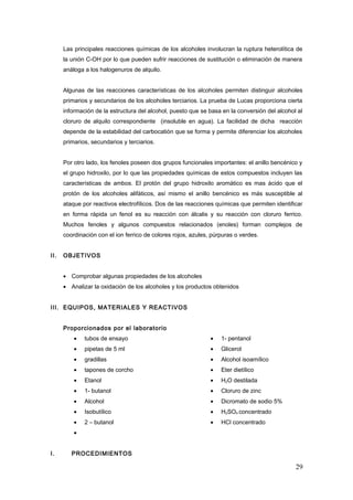 Las principales reacciones químicas de los alcoholes involucran la ruptura heterolítica de
la unión C-OH por lo que pueden sufrir reacciones de sustitución o eliminación de manera
análoga a los halogenuros de alquilo.
Algunas de las reacciones características de los alcoholes permiten distinguir alcoholes
primarios y secundarios de los alcoholes terciarios. La prueba de Lucas proporciona cierta
información de la estructura del alcohol, puesto que se basa en la conversión del alcohol al
cloruro de alquilo correspondiente (insoluble en agua). La facilidad de dicha reacción
depende de la estabilidad del carbocatión que se forma y permite diferenciar los alcoholes
primarios, secundarios y terciarios.
Por otro lado, los fenoles poseen dos grupos funcionales importantes: el anillo bencénico y
el grupo hidroxilo, por lo que las propiedades químicas de estos compuestos incluyen las
características de ambos. El protón del grupo hidroxilo aromático es mas ácido que el
protón de los alcoholes alifáticos, así mismo el anillo bencénico es más susceptible al
ataque por reactivos electrofílicos. Dos de las reacciones químicas que permiten identificar
en forma rápida un fenol es su reacción con álcalis y su reacción con cloruro ferrico.
Muchos fenoles y algunos compuestos relacionados (enoles) forman complejos de
coordinación con el ion ferrico de colores rojos, azules, púrpuras o verdes.
II. OBJETIVOS
• Comprobar algunas propiedades de los alcoholes
• Analizar la oxidación de los alcoholes y los productos obtenidos
III. EQUIPOS, MATERIALES Y REACTIVOS
Proporcionados por el laboratorio
• tubos de ensayo
• pipetas de 5 ml
• gradillas
• tapones de corcho
• Etanol
• 1- butanol
• Alcohol
• Isobutílico
• 2 – butanol
• 1- pentanol
• Glicerol
• Alcohol isoamílico
• Eter dietílico
• H2O destilada
• Cloruro de zinc
• Dicromato de sodio 5%
• H2SO4 concentrado
• HCl concentrado
•
I. PROCEDIMIENTOS
29
 