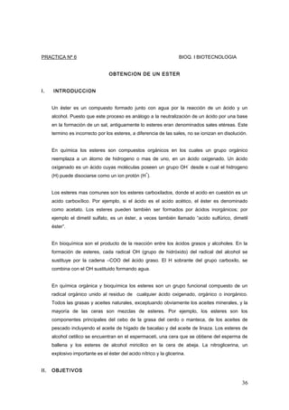 PRACTICA Nº 6 BIOQ. I BIOTECNOLOGIA
OBTENCION DE UN ESTER
I. INTRODUCCION
Un éster es un compuesto formado junto con agua por la reacción de un ácido y un
alcohol. Puesto que este proceso es análogo a la neutralización de un ácido por una base
en la formación de un sal, antiguamente lo esteres eran denominados sales etéreas. Este
termino es incorrecto por los esteres, a diferencia de las sales, no se ionizan en disolución.
En química los esteres son compuestos orgánicos en los cuales un grupo orgánico
reemplaza a un átomo de hidrogeno o mas de uno, en un ácido oxigenado. Un ácido
oxigenado es un ácido cuyas moléculas poseen un grupo OH
-
desde e cual el hidrogeno
(H) puede disociarse como un ion protón (H
+
).
Los esteres mas comunes son los esteres carboxilados, donde el acido en cuestión es un
acido carboxílico. Por ejemplo, si el ácido es el acido acético, el éster es denominado
como acetato. Los esteres pueden también ser formados por ácidos inorgánicos; por
ejemplo el dimetil sulfato, es un éster, a veces también llamado “acido sulfúrico, dimetil
éster”.
En bioquímica son el producto de la reacción entre los ácidos grasos y alcoholes. En la
formación de esteres, cada radical OH (grupo de hidróxido) del radical del alcohol se
sustituye por la cadena –COO del ácido graso. El H sobrante del grupo carboxilo, se
combina con el OH sustituido formando agua.
En química orgánica y bioquímica los esteres son un grupo funcional compuesto de un
radical orgánico unido al residuo de cualquier ácido oxigenado, orgánico o inorgánico.
Todos las grasas y aceites naturales, exceptuando obviamente los aceites minerales, y la
mayoría de las ceras son mezclas de esteres. Por ejemplo, los esteres son los
componentes principales del cebo de la grasa del cerdo o manteca, de los aceites de
pescado incluyendo el aceite de hígado de bacalao y del aceite de linaza. Los esteres de
alcohol cetilico se encuentran en el espermaceti, una cera que se obtiene del esperma de
ballena y los esteres de alcohol miricilico en la cera de abeja. La nitroglicerina, un
explosivo importante es el éster del acido nítrico y la glicerina.
II. OBJETIVOS
36
 