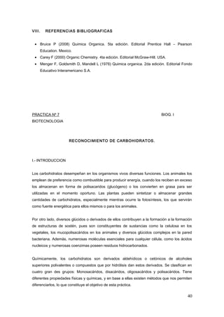 VIII. REFERENCIAS BIBLIOGRAFICAS
• Bruice P (2008) Quimica Organica. 5ta edición. Editorial Prentice Hall – Pearson
Education. Mexico.
• Carey F (2000) Organic Chemistry. 4ta edición. Editorial McGraw-Hill. USA.
• Menger F, Goldsmith D, Mandell L (1976) Quimica organica. 2da edición. Editorial Fondo
Educativo Interamericano S.A.
PRACTICA Nº 7 BIOQ. I
BIOTECNOLOGIA
RECONOCIMIENTO DE CARBOHIDRATOS.
I.- INTRODUCCION
Los carbohidratos desempeñan en los organismos vivos diversas funciones. Los animales los
emplean de preferencia como combustible para producir energía, cuando los reciben en exceso
los almacenan en forma de polisacaridos (glucógeno) o los convierten en grasa para ser
utilizadas en el momento oportuno. Las plantas pueden sintetizar o almacenar grandes
cantidades de carbohidratos, especialmente mientras ocurre la fotosíntesis, los que servirán
como fuente energética para ellos mismos o para los animales.
Por otro lado, diversos glúcidos o derivados de ellos contribuyen a la formación a la formación
de estructuras de sostén, pues son constituyentes de sustancias como la celulosa en los
vegetales, los mucopolisacáridos en los animales y diversos glúcidos complejos en la pared
bacteriana. Además, numerosas moléculas esenciales para cualquier célula, como los ácidos
nucleicos y numerosas coenzimas poseen residuos hidrocarbonados.
Químicamente, los carbohidratos son derivados aldehídicos o cetónicos de alcoholes
superiores polivalentes o compuestos que por hidrólisis dan estos derivados. Se clasifican en
cuatro gran des grupos: Monosacáridos, disacáridos, oligosacáridos y polisacáridos. Tiene
diferentes propiedades físicas y químicas, y en base a ellas existen métodos que nos permiten
diferenciarlos, lo que constituye el objetivo de esta práctica.
40
 