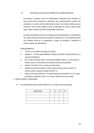 1.4. ACCION DE LOS ALCALIS SOBRE LOS CARBOHIDRATOS
Las aldosas y cetosas, como los carbohidratos compuestos que contienen un
grupo azúcar libre, presentan el fenómeno de la tautomerización cuando son
sometidos a la acción de los álcalis dando origen a las formas enólicas que se
comportan como ácidos débiles y tiene la capacidad de unirse al álcali dando
lugar a sales enólicas que tienen propiedades reductoras.
De estas propiedades se valen los métodos para la identificación y cuantificación
de muchos azúcares (Reacción de Benedict, Fehling, etc.). En la práctica se hará
una hidrólisis ácida de un polisacárido y luego se procederá a identificar el
azúcar reductor correspondiente.
PROCEDIMIENTO:
• Triturar en un mortero una papa sin cáscara
• Agregar 5 – 10 ml de agua destilada, mezclar y decantar el sobrenadante en un
vaso de precipitación.
• En un tubo de ensayo medir 2 ml del sobrenadante anterior, y en otro tubo de
ensayo medir 2 ml de solución de almidón previamente preparado
• Añadir 2 ml de HCl 1,5 % a cada uno de los tubos
• Calentar los tubos de ensayo en baño maría hasta que hierva durante 15
minutos; enfriar, adicionar 5 gotas de KOH 1%
• Añadir a los tubos anteriores 1 ml de las soluciones de Fehling “A” y “B”, luego
someterlos a ebullición entre 3 y 5 minutos. Observar los que sucede
V.- RESULTADOS Y DISCUSION
5.1. Los resultados de cada prueba indicarlos en un cuadro como el que sigue:
44
REACCIÓN I II III IV
 