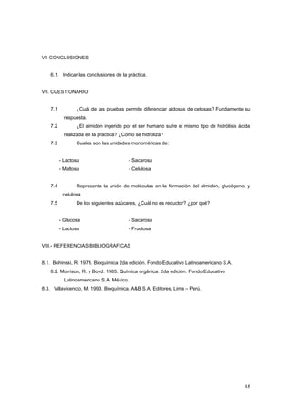 VI. CONCLUSIONES
6.1. Indicar las conclusiones de la práctica.
VII. CUESTIONARIO
7.1 ¿Cuál de las pruebas permite diferenciar aldosas de cetosas? Fundamente su
respuesta.
7.2 ¿El almidón ingerido por el ser humano sufre el mismo tipo de hidrólisis ácida
realizada en la práctica? ¿Cómo se hidroliza?
7.3 Cuales son las unidades monoméricas de:
- Lactosa - Sacarosa
- Maltosa - Celulosa
7.4 Representa la unión de moléculas en la formación del almidón, glucógeno, y
celulosa
7.5 De los siguientes azúcares, ¿Cuál no es reductor? ¿por qué?
- Glucosa - Sacarosa
- Lactosa - Fructosa
VIII.- REFERENCIAS BIBLIOGRAFICAS
8.1. Bohinski, R. 1978. Bioquímica 2da edición. Fondo Educativo Latinoamericano S.A.
8.2. Morrison, R. y Boyd. 1985. Química orgánica. 2da edición. Fondo Educativo
Latinoamericano S.A. México.
8.3. Villavicencio, M. 1993. Bioquímica. A&B S.A. Editores, Lima – Perú.
45
 