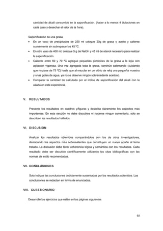 cantidad de álcali consumido en la saponificación. (hacer a lo menos 4 titulaciones en
cada caso y desechar el valor de la 1era).
Saponificación de una grasa
• En un vaso de precipitados de 250 ml coloque 30g de grasa o aceite y caliente
suavemente sin sobrepasar los 45 ºC.
• En otro vaso de 400 ml, coloque 5 g de NaOH y 45 ml de etanol necesario para realizar
la saponificación.
• Caliente entre 60 y 70 ºC agregue pequeñas porciones de la grasa a la lejía con
agitación vigorosa. Una vez agregada toda la grasa, continúe calentando (cuidando
que no pase de 75 ºC) hasta que al mezclar en un vidrio de reloj una pequeña muestra
y unas gotas de agua, ya no se observe ningún sobrenadante aceitoso.
• Comparar la cantidad de calculada por el índice de saponificación del álcali con la
usada en esta experiencia.
V. RESULTADOS
Presente los resultados en cuadros y/figuras y describa claramente los aspectos mas
importantes. En esta sección no debe discutirse ni hacerse ningun comentario, solo se
describen los resultados hallados.
VI. DISCUSION
Analizar los resultados obtenidos comparándolos con los de otros investigadores,
destacando los aspectos más sobresalientes que constituyen un nuevo aporte al tema
tratado. La discusión debe tener coherencia lógica y semántica con los resultados. Cada
resultado debe ser discutido científicamente utilizando las citas bibliográficas con las
normas de estilo recomendadas.
VII. CONCLUSIONES
Solo indique las conclusiones debidamente sustentadas por los resultados obtenidos. Las
conclusiones se redactan en forma de enunciados.
VIII. CUESTIONARIO
Desarrolle los ejercicios que están en las páginas siguientes
48
 
