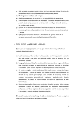 c) Si la campana es usada en experimentos semi permanentes, notificar el nombre de
la persona a cargo, el titulo del experimento y los posibles peligros.
d) Mantenga la cabeza fuera de la campana.
e) Mantenga los aparatos por lo menos 15 cm lejos del frente de la campana.
f) Evite bloquear la ranura posterior de ventilación. El material almacenado en la parte
posterior de la campana deberán ser almacenado en un lugar dentro de la misma
sin impedir el flujo del aire.
g) g) Trate de no almacenar productos químicos en el interior de la campana. Los
productos químicos peligrosos deberán ser almacenados en una gaveta apropiada
y segura.
h) h) No ponga conexiones eléctricas u otras fuentes de ignición dentro de la
campana cuando estén presentes líquidos o gases inflamables.
• PARA EVITAR LA LESIÓN EN LOS OJOS
Se requiere del uso de protección para los ojos de todo el personal y visitantes en
cualquier área del laboratorio.
a) Los lentes de seguridad con barreras laterales dan la mínima protección aceptable
para uso regular. Los lentes de seguridad deben estar de acuerdo con los
estándares actuales.
b) Los goggles de seguridad y las caretas se deben usar cuando se hagan actividades
que involucren el riesgo de salpicaduras de sustancias químicas o partículas
suspendidas. Estas corazas delgadas no ofrecen protección contra proyectiles.
c) Se prefieren goggles a los lentes de seguridad regulares para proteger de riesgos
por proyectiles, y cuando se trabaja con material de vidrio bajo condiciones de
elevada o baja presión (por ejemplo tubos cerrados de reacción), cuando se
manejan compuestos potencialmente explosivos (particularmente durante
destilaciones), y cuando se utiliza material de vidrio en operaciones a altas
temperaturas.
d) Dado que los goggles ofrecen poca protección al cuello, se deben utilizar caretas
protectoras cuando se realizan operaciones de laboratorio particularmente
peligrosas. Además se requieren de lentes especiales cuando se usan rayos láser
o ultravioleta o cuando se trabaja el soplado de vidrio.
El uso de lentes ordinarios no ofrece protección contra las lesiones. Por eso se requiere
de la prescripción de lentes de seguridad o goggles.
5
 