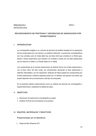 PRACTICA Nº 9 BIOQ. I
BIOTECNOLOGIA
RECONOCIMIENTO DE PROTEINAS Y SEPARACION DE AMINOACIDOS POR
CROMATOGRAFIA
I. INTRODUCCION
La cromatografía engloba a un conjunto de técnicas de análisis basadas en la separación
de los componentes de una mezcla y su posterior detección. Las técnicas cromatográficas
son muy variadas, pero en todas ellas hay una fase móvil que consiste en un fluido (gas,
líquido o fluido supercrítico) que arrastra a la muestra a través de una fase estacionaria
que se trata de un sólido o un líquido fijado en un sólido.
Los componentes de la mezcla interaccionan de distinta forma con la fase estacionaria y
con la fase móvil. De este modo, los componentes atraviesan la fase estacionaria a
distintas velocidades y se van separando. Después de haber pasado los componentes por
la fase estacionaria y haberse separado pasan por un detector que genera una señal, que
puede depender de la concentración y del tipo de compuesto.
En la presente práctica observaremos como se realizan las técnicas de cromatografía y
espectrofotometría, resaltando la utilidad de estas.
II. OBJETIVOS
• Reconocer el manejo de la cromatografía en papel
• Analizar el Rf de los aminoácidos en la práctica
III. EQUIPOS, MATERIALES Y REACTIVOS
Proporcionados por el laboratorio
• Papel de filtro Whatman Nº1
52
 