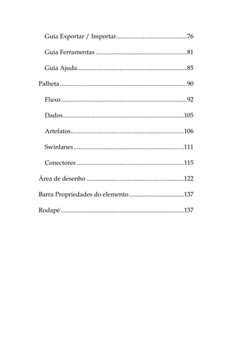 Guia Exportar / Importar .............................................76

   Guia Ferramentas ..........................................................81

   Guia Ajuda......................................................................85

Palheta .................................................................................90

   Fluxo ................................................................................92

   Dados .............................................................................105

   Artefatos ........................................................................106

   Swinlanes ......................................................................111

   Conectores ....................................................................115

Área de desenho ..............................................................122

Barra Propriedades do elemento ...................................137

Rodapé ..............................................................................137
 