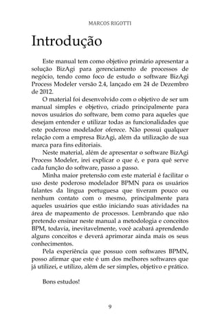 MARCOS RIGOTTI


Introdução
     Este manual tem como objetivo primário apresentar a
solução BizAgi para gerenciamento de processos de
negócio, tendo como foco de estudo o software BizAgi
Process Modeler versão 2.4, lançado em 24 de Dezembro
de 2012.
     O material foi desenvolvido com o objetivo de ser um
manual simples e objetivo, criado principalmente para
novos usuários do software, bem como para aqueles que
desejam entender e utilizar todas as funcionalidades que
este poderoso modelador oferece. Não possui qualquer
relação com a empresa BizAgi, além da utilização de sua
marca para fins editoriais.
     Neste material, além de apresentar o software BizAgi
Process Modeler, irei explicar o que é, e para quê serve
cada função do software, passo a passo.
     Minha maior pretensão com este material é facilitar o
uso deste poderoso modelador BPMN para os usuários
falantes da língua portuguesa que tiveram pouco ou
nenhum contato com o mesmo, principalmente para
aqueles usuários que estão iniciando suas atividades na
área de mapeamento de processos. Lembrando que não
pretendo ensinar neste manual a metodologia e conceitos
BPM, todavia, inevitavelmente, você acabará aprendendo
alguns conceitos e deverá aprimorar ainda mais os seus
conhecimentos.
     Pela experiência que possuo com softwares BPMN,
posso afirmar que este é um dos melhores softwares que
já utilizei, e utilizo, além de ser simples, objetivo e prático.

    Bons estudos!



                               9
 