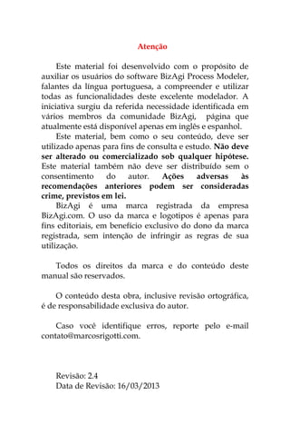 Atenção

     Este material foi desenvolvido com o propósito de
auxiliar os usuários do software BizAgi Process Modeler,
falantes da língua portuguesa, a compreender e utilizar
todas as funcionalidades deste excelente modelador. A
iniciativa surgiu da referida necessidade identificada em
vários membros da comunidade BizAgi, página que
atualmente está disponível apenas em inglês e espanhol.
     Este material, bem como o seu conteúdo, deve ser
utilizado apenas para fins de consulta e estudo. Não deve
ser alterado ou comercializado sob qualquer hipótese.
Este material também não deve ser distribuído sem o
consentimento      do    autor.    Ações    adversas    às
recomendações anteriores podem ser consideradas
crime, previstos em lei.
     BizAgi é uma marca registrada da empresa
BizAgi.com. O uso da marca e logotipos é apenas para
fins editoriais, em benefício exclusivo do dono da marca
registrada, sem intenção de infringir as regras de sua
utilização.

   Todos os direitos da marca e do conteúdo deste
manual são reservados.

    O conteúdo desta obra, inclusive revisão ortográfica,
é de responsabilidade exclusiva do autor.

    Caso você identifique erros, reporte pelo e-mail
contato@marcosrigotti.com.



    Revisão: 2.4
    Data de Revisão: 16/03/2013
 