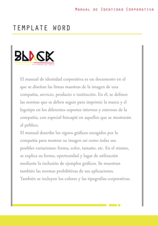 Manual de Identidad Corporativa
TEMPLATE WORD
El manual de identidad corporativa es un documento en el
que se diseñan las líneas maestras de la imagen de una
compañía, servicio, producto o institución. En él, se deﬁnen
las normas que se deben seguir para imprimir la marca y el
logotipo en los diferentes soportes internos y externos de la
compañía, con especial hincapié en aquellos que se mostrarán
al público.
El manual describe los signos gráﬁcos escogidos por la
compañía para mostrar su imagen así como todas sus
posibles variaciones: forma, color, tamaño, etc. En el mismo,
se explica su forma, oportunidad y lugar de utilización
mediante la inclusión de ejemplos gráﬁcos. Se muestran
también las normas prohibitivas de sus aplicaciones.
También se incluyen los colores y las tipografías corporativas.
 