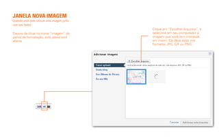 JANELA NOVA IMAGEM
(quando você quer colocar uma imagem junto
com seu texto)
                                             Clique em “Escolher Arquivos”, e
Depois de clicar no ícone “imagem” do        selecione em seu computador a
painel de formatação, esta jalena será       imagem que você tem interesse
aberta.                                      em inserir. Ele deve estar nos
                                             formatos JPG, GIF ou PNG.
 