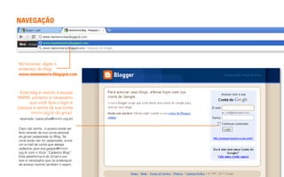 NAVEGAÇÃO




No browser, digite o
endereço do blog:
www.memmmoria.blogspot.com



 Este blog é restrito à equipe
MMM, portanto é necessário
      que você faça o login e
coloque a senha da sua conta
       mmm.org.br do gmail.
 (exemplo: luana.silva@mmm.org.br)

Caso não tenha, o acesso pode ser
feito através da sua conta pessoal
do gmail cadastrada no Blog. Se
você ainda não foi cadastrado, envie
um e-mail da conta que deseja
cadastrar para ana.gaspar@mmm.
org.br com o título “Cadastro Blog”.
Esta plataforma é do Gmail e por
isso é necessário que os endereços
de acesso restrito também o sejam.
 