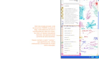 Além da entrada principal, onde
 se encontram TODOS os posts do
    blog, você pode procurar post e
 contribuições por setor do museu.
   Ao clicar um destes marcadores
       (setores), vão aparecer posts
        somente do setor escolhido.

 Haverá também o setor “notícias”,
          que significará uma notícia
institucional, contribuição do museu
                     como instituição.
 