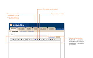 Para postar uma imagem


Para anexar um link                Para postar um vídeo
  (embedar o link à
uma frase, palavra,
    hiperlinkar algo)




                                                          Painel de formatação.
                                                          Porém não é necessário
                                                          fazer nenhuma formatação
                                                          do texto pois a formatação
                                                          é automática.
 