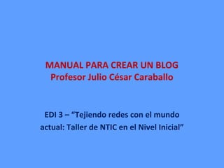 MANUAL PARA CREAR UN BLOG
Profesor Julio César Caraballo
EDI 3 – “Tejiendo redes con el mundo
actual: Taller de NTIC en el Nivel Inicial”
 