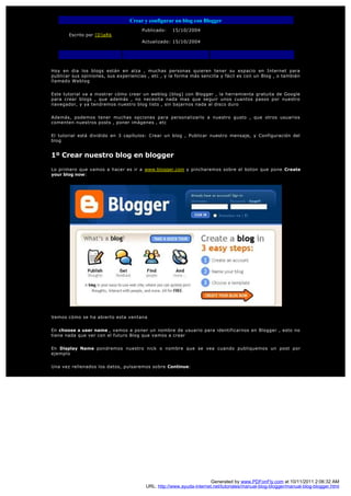 Crear y configurar un blog con Blogger
                                       Publicado:   15/10/2004
       Escrito por [D]aRk
                                       Actualizado: 15/10/2004




Hoy en dia los blogs están en alza , muchas personas quieren tener su espacio en Internet para
publicar sus opiniones, sus experiencias , etc , y la forma más sencilla y fácil es con un Blog , o también
llamado Weblog


Este tutorial va a mostrar cómo crear un weblog (blog) con Blogger , la herramienta gratuita de Google
para crear blogs , que además , no necesita nada mas que seguir unos cuantos pasos por nuestro
navegador, y ya tendremos nuestro blog listo , sin bajarnos nada al disco duro


Además, podemos tener muchas opciones para personalizarlo a nuestro gusto , que otros usuarios
comenten nuestros posts , poner imágenes , etc


El tutorial está dividido en 3 capítulos: Crear un blog , Publicar nuestro mensaje, y Configuración del
blog


1º Crear nuestro blog en blogger

Lo primero que vamos a hacer es ir a www.blogger.com y pincharemos sobre el boton que pone Create
your blog now:




Vemos cómo se ha abierto esta ventana


En choose a user name , vamos a poner un nombre de usuario para identificarnos en Blogger , esto no
tiene nada que ver con el futuro Blog que vamos a crear


En Display Name pondremos nuestro nick o nombre que se vea cuando publiquemos un post por
ejemplo


Una vez rellenados los datos, pulsaremos sobre Continue:




                                                                      Generated by www.PDFonFly.com at 10/11/2011 2:06:32 AM
                                        URL: http://www.ayuda-internet.net/tutoriales/manual-blog-blogger/manual-blog-blogger.html
 